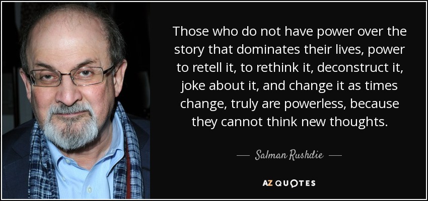 Those who do not have power over the story that dominates their lives, power to retell it, to rethink it, deconstruct it, joke about it, and change it as times change, truly are powerless, because they cannot think new thoughts. - Salman Rushdie