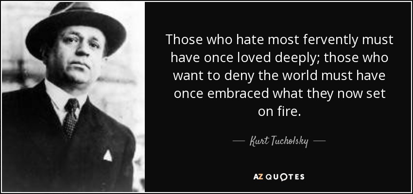 Those who hate most fervently must have once loved deeply; those who want to deny the world must have once embraced what they now set on fire. - Kurt Tucholsky
