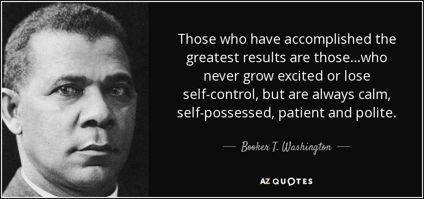 Those who have accomplished the greatest results are those...who never grow excited or lose self-control, but are always calm, self-possessed, patient and polite. - Booker T. Washington