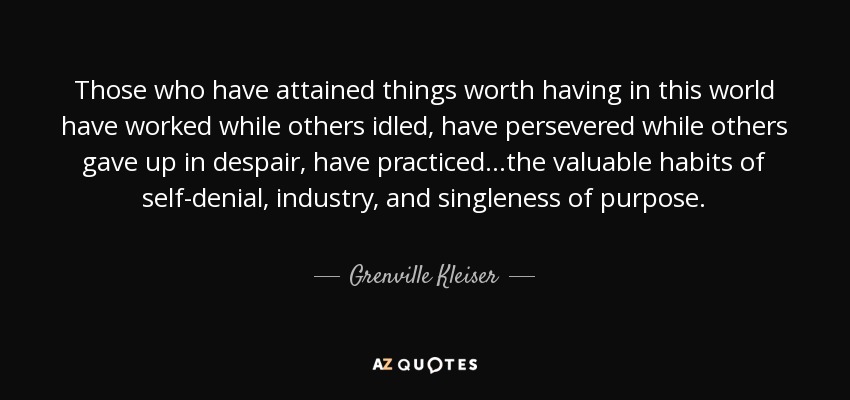 Those who have attained things worth having in this world have worked while others idled, have persevered while others gave up in despair, have practiced ...the valuable habits of self-denial, industry, and singleness of purpose. - Grenville Kleiser