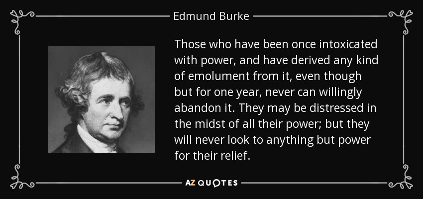Those who have been once intoxicated with power, and have derived any kind of emolument from it, even though but for one year, never can willingly abandon it. They may be distressed in the midst of all their power; but they will never look to anything but power for their relief. - Edmund Burke