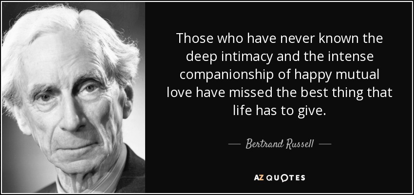 Those who have never known the deep intimacy and the intense companionship of happy mutual love have missed the best thing that life has to give. - Bertrand Russell
