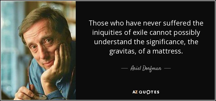 Those who have never suffered the iniquities of exile cannot possibly understand the significance, the gravitas, of a mattress. - Ariel Dorfman