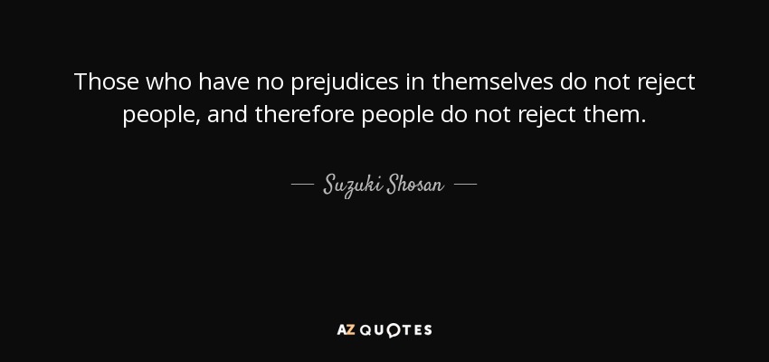 Those who have no prejudices in themselves do not reject people, and therefore people do not reject them. - Suzuki Shosan