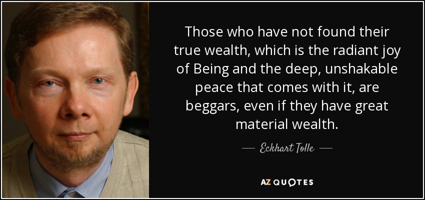 Those who have not found their true wealth, which is the radiant joy of Being and the deep, unshakable peace that comes with it, are beggars, even if they have great material wealth. - Eckhart Tolle