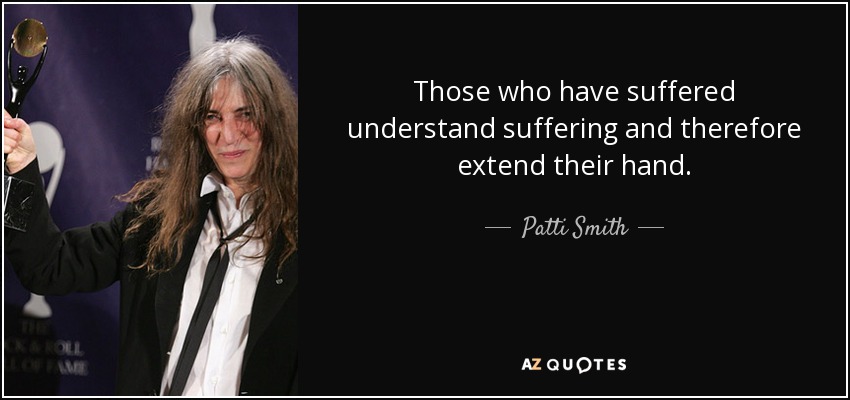 Those who have suffered understand suffering and therefore extend their hand. - Patti Smith