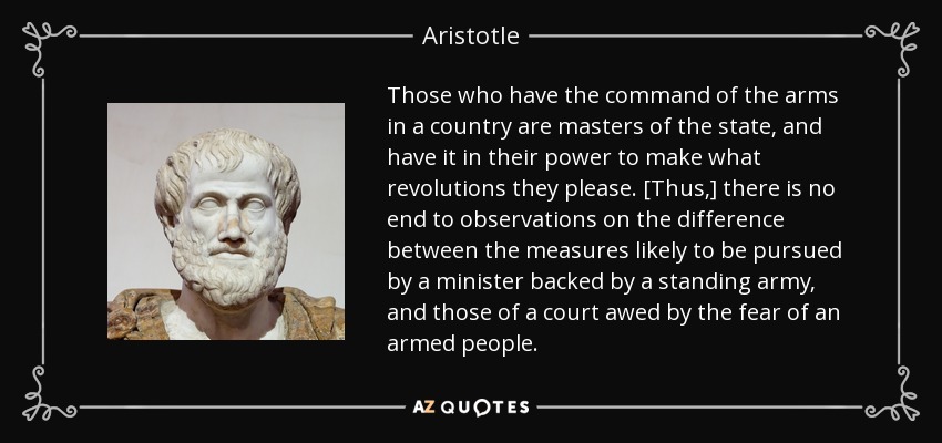 Those who have the command of the arms in a country are masters of the state, and have it in their power to make what revolutions they please. [Thus,] there is no end to observations on the difference between the measures likely to be pursued by a minister backed by a standing army, and those of a court awed by the fear of an armed people. - Aristotle