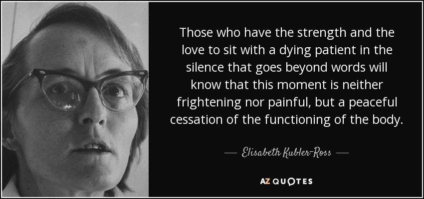 Those who have the strength and the love to sit with a dying patient in the silence that goes beyond words will know that this moment is neither frightening nor painful, but a peaceful cessation of the functioning of the body. - Elisabeth Kubler-Ross
