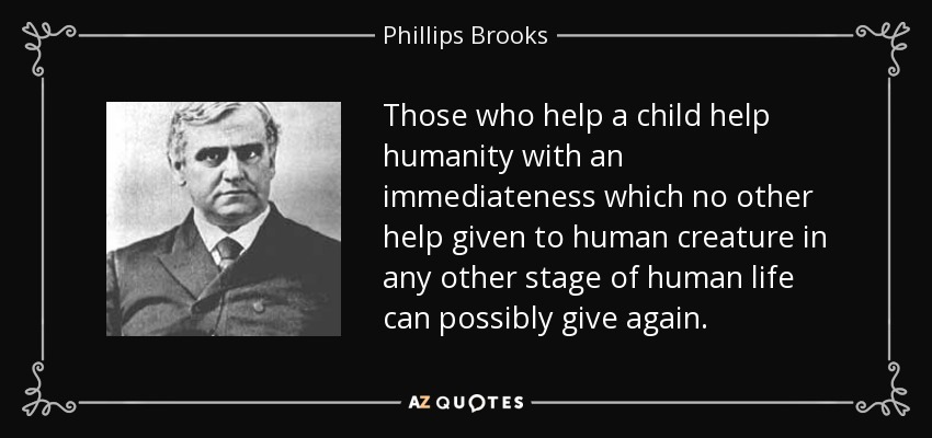 Those who help a child help humanity with an immediateness which no other help given to human creature in any other stage of human life can possibly give again. - Phillips Brooks