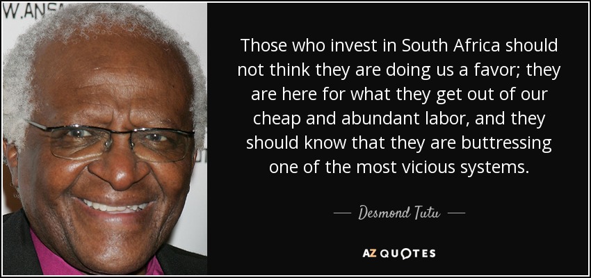 Those who invest in South Africa should not think they are doing us a favor; they are here for what they get out of our cheap and abundant labor, and they should know that they are buttressing one of the most vicious systems. - Desmond Tutu