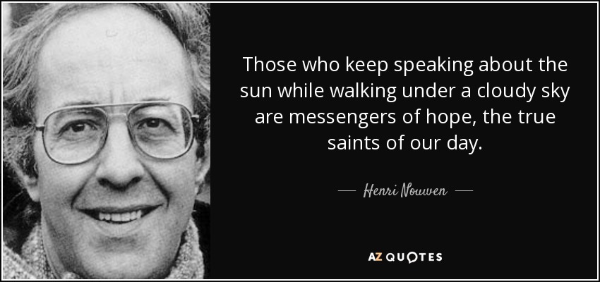 Those who keep speaking about the sun while walking under a cloudy sky are messengers of hope, the true saints of our day. - Henri Nouwen