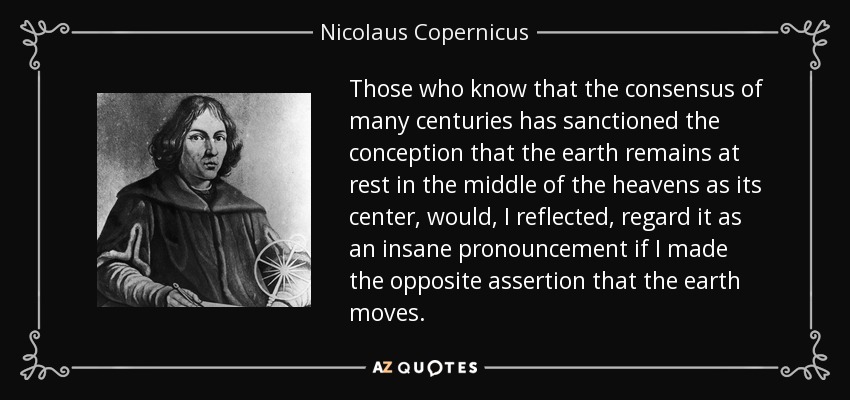 Those who know that the consensus of many centuries has sanctioned the conception that the earth remains at rest in the middle of the heavens as its center, would, I reflected, regard it as an insane pronouncement if I made the opposite assertion that the earth moves. - Nicolaus Copernicus
