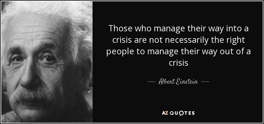 Those who manage their way into a crisis are not necessarily the right people to manage their way out of a crisis - Albert Einstein