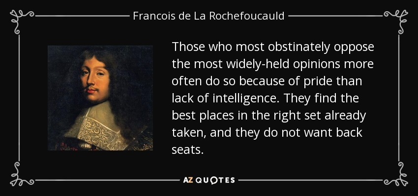 Those who most obstinately oppose the most widely-held opinions more often do so because of pride than lack of intelligence. They find the best places in the right set already taken, and they do not want back seats. - Francois de La Rochefoucauld
