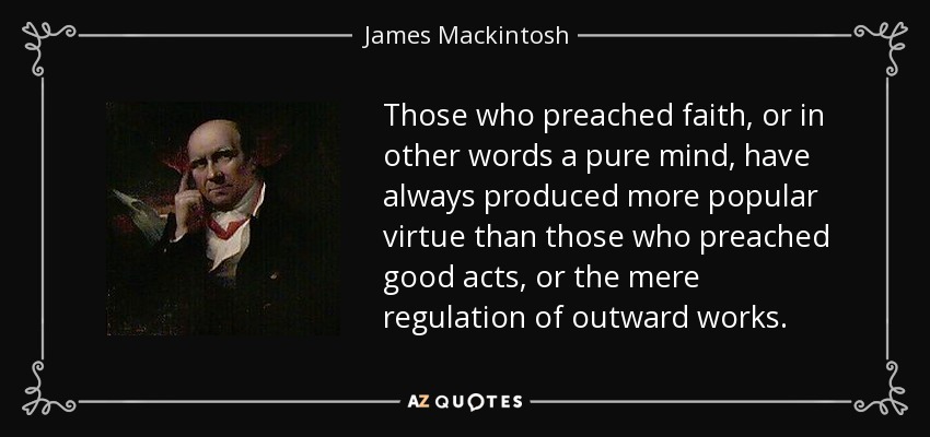 Those who preached faith, or in other words a pure mind, have always produced more popular virtue than those who preached good acts, or the mere regulation of outward works. - James Mackintosh