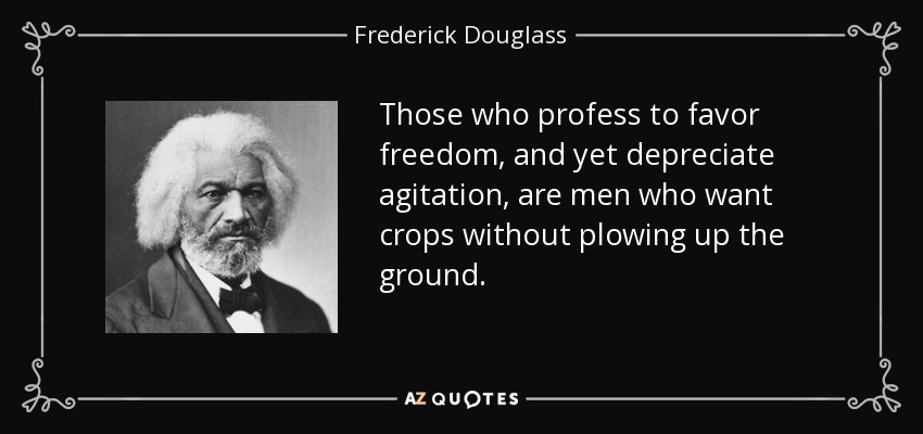 Those who profess to favor freedom, and yet depreciate agitation, are men who want crops without plowing up the ground. - Frederick Douglass