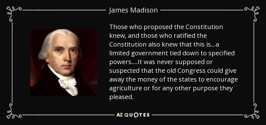 Those who proposed the Constitution knew, and those who ratified the Constitution also knew that this is...a limited government tied down to specified powers....It was never supposed or suspected that the old Congress could give away the money of the states to encourage agriculture or for any other purpose they pleased. - James Madison