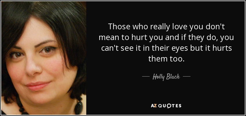 Those who really love you don't mean to hurt you and if they do, you can't see it in their eyes but it hurts them too. - Holly Black