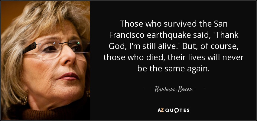 Those who survived the San Francisco earthquake said, 'Thank God, I'm still alive.' But, of course, those who died, their lives will never be the same again. - Barbara Boxer