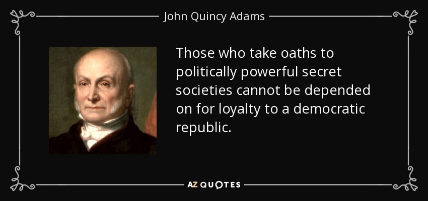 Those who take oaths to politically powerful secret societies cannot be depended on for loyalty to a democratic republic. - John Quincy Adams