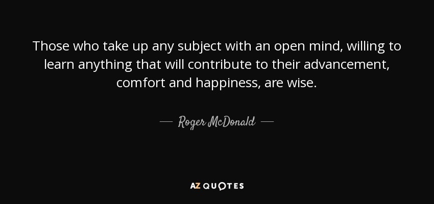 Those who take up any subject with an open mind, willing to learn anything that will contribute to their advancement, comfort and happiness, are wise. - Roger McDonald