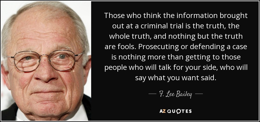 Those who think the information brought out at a criminal trial is the truth, the whole truth, and nothing but the truth are fools. Prosecuting or defending a case is nothing more than getting to those people who will talk for your side, who will say what you want said. - F. Lee Bailey