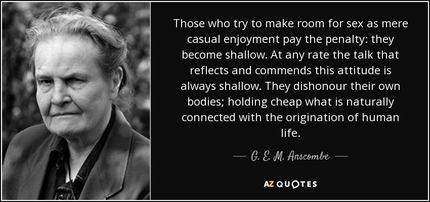 Those who try to make room for sex as mere casual enjoyment pay the penalty: they become shallow. At any rate the talk that reflects and commends this attitude is always shallow. They dishonour their own bodies; holding cheap what is naturally connected with the origination of human life. - G. E. M. Anscombe