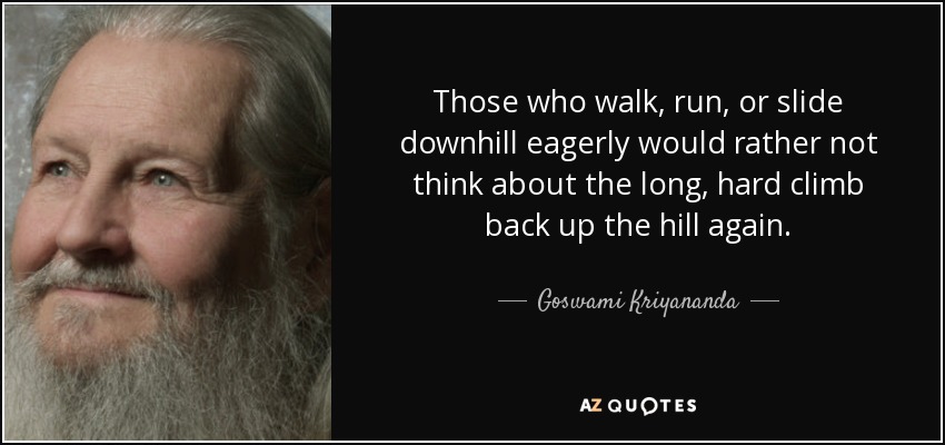 Those who walk, run, or slide downhill eagerly would rather not think about the long, hard climb back up the hill again. - Goswami Kriyananda