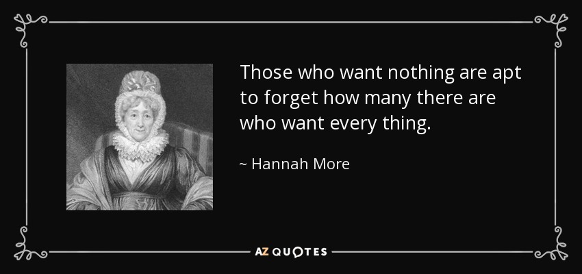 Those who want nothing are apt to forget how many there are who want every thing. - Hannah More