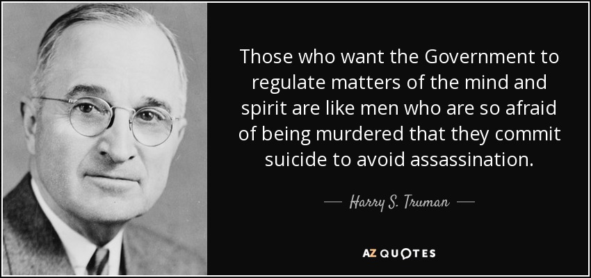 Those who want the Government to regulate matters of the mind and spirit are like men who are so afraid of being murdered that they commit suicide to avoid assassination. - Harry S. Truman