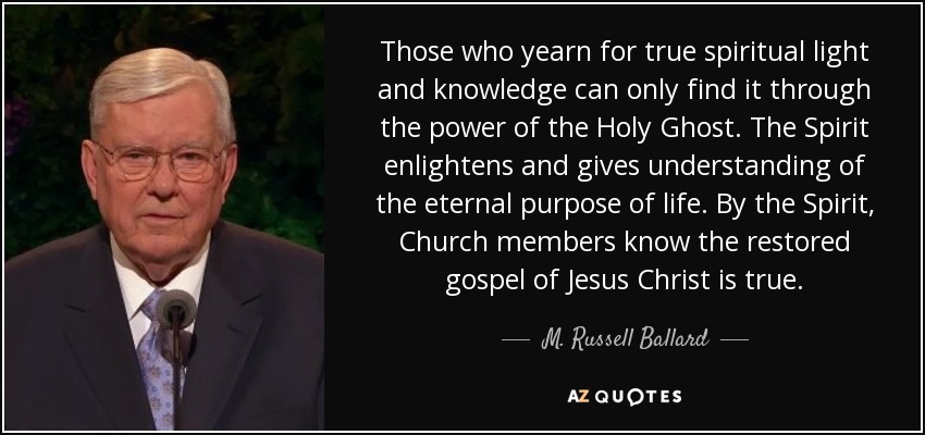 Those who yearn for true spiritual light and knowledge can only find it through the power of the Holy Ghost. The Spirit enlightens and gives understanding of the eternal purpose of life. By the Spirit, Church members know the restored gospel of Jesus Christ is true. - M. Russell Ballard