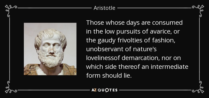 Those whose days are consumed in the low pursuits of avarice, or the gaudy frivolties of fashion, unobservant of nature's lovelinessof demarcation, nor on which side thereof an intermediate form should lie. - Aristotle