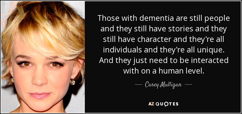 Those with dementia are still people and they still have stories and they still have character and they're all individuals and they're all unique. And they just need to be interacted with on a human level. - Carey Mulligan
