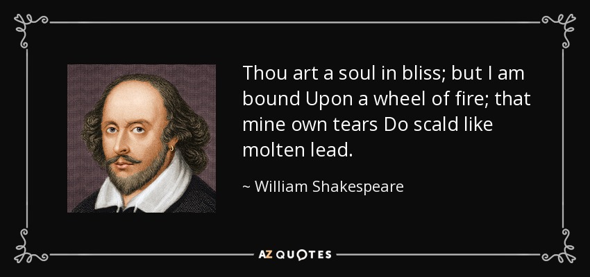 Thou art a soul in bliss; but I am bound Upon a wheel of fire; that mine own tears Do scald like molten lead. - William Shakespeare