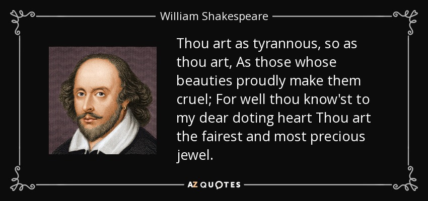Thou art as tyrannous, so as thou art, As those whose beauties proudly make them cruel; For well thou know'st to my dear doting heart Thou art the fairest and most precious jewel. - William Shakespeare