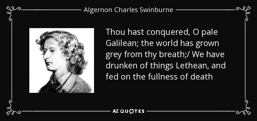 Thou hast conquered, O pale Galilean; the world has grown grey from thy breath;/ We have drunken of things Lethean, and fed on the fullness of death - Algernon Charles Swinburne