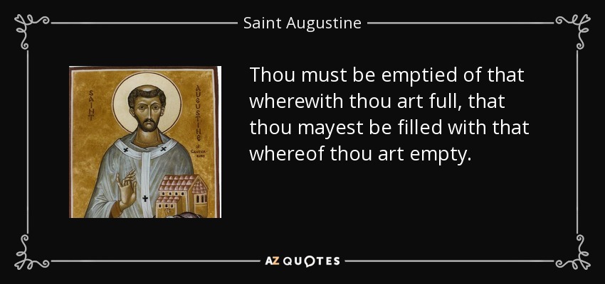 Thou must be emptied of that wherewith thou art full, that thou mayest be filled with that whereof thou art empty. - Saint Augustine