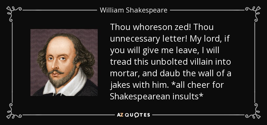 Thou whoreson zed! Thou unnecessary letter! My lord, if you will give me leave, I will tread this unbolted villain into mortar, and daub the wall of a jakes with him. *all cheer for Shakespearean insults* - William Shakespeare