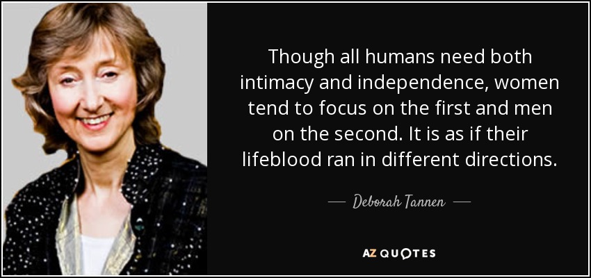 Though all humans need both intimacy and independence, women tend to focus on the first and men on the second. It is as if their lifeblood ran in different directions. - Deborah Tannen