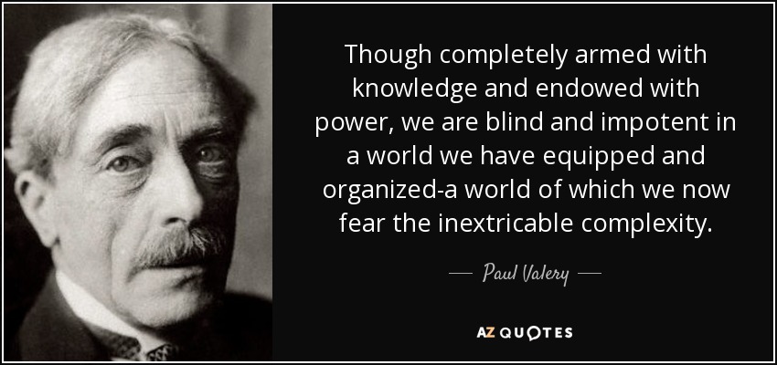 Though completely armed with knowledge and endowed with power, we are blind and impotent in a world we have equipped and organized-a world of which we now fear the inextricable complexity. - Paul Valery