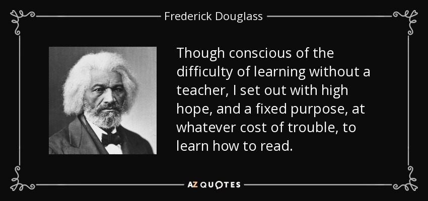 Though conscious of the difficulty of learning without a teacher, I set out with high hope, and a fixed purpose, at whatever cost of trouble, to learn how to read. - Frederick Douglass