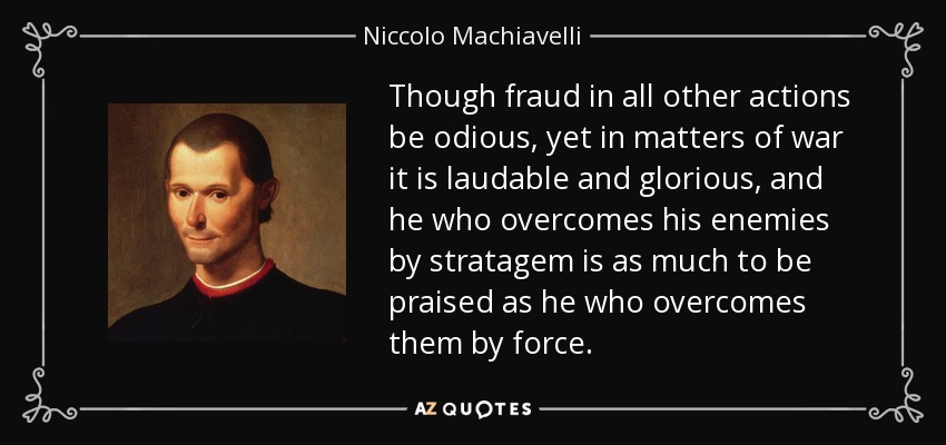 Though fraud in all other actions be odious, yet in matters of war it is laudable and glorious, and he who overcomes his enemies by stratagem is as much to be praised as he who overcomes them by force. - Niccolo Machiavelli