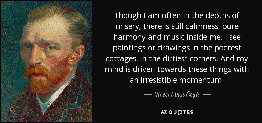 Though I am often in the depths of misery, there is still calmness, pure harmony and music inside me. I see paintings or drawings in the poorest cottages, in the dirtiest corners. And my mind is driven towards these things with an irresistible momentum. - Vincent Van Gogh