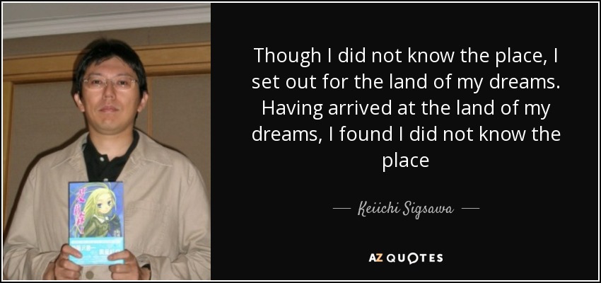 Though I did not know the place, I set out for the land of my dreams. Having arrived at the land of my dreams, I found I did not know the place - Keiichi Sigsawa