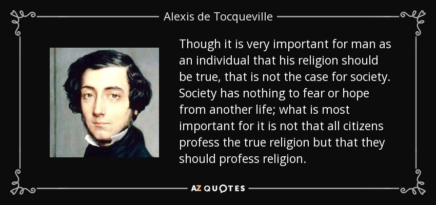 Though it is very important for man as an individual that his religion should be true, that is not the case for society. Society has nothing to fear or hope from another life; what is most important for it is not that all citizens profess the true religion but that they should profess religion. - Alexis de Tocqueville