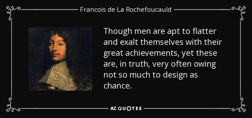 Though men are apt to flatter and exalt themselves with their great achievements, yet these are, in truth, very often owing not so much to design as chance. - Francois de La Rochefoucauld