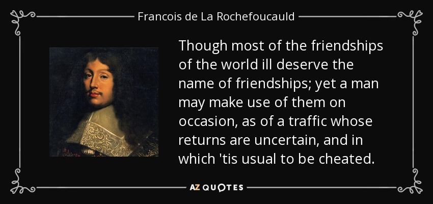 Though most of the friendships of the world ill deserve the name of friendships; yet a man may make use of them on occasion, as of a traffic whose returns are uncertain, and in which 'tis usual to be cheated. - Francois de La Rochefoucauld