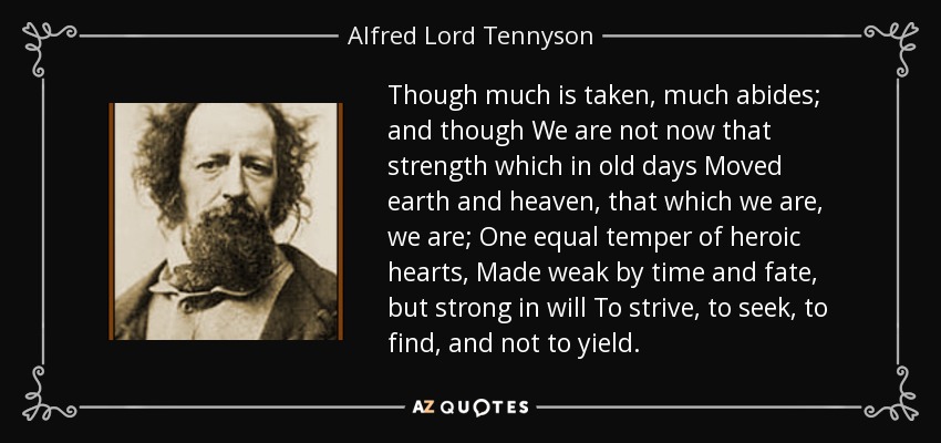 Though much is taken, much abides; and though We are not now that strength which in old days Moved earth and heaven, that which we are, we are; One equal temper of heroic hearts, Made weak by time and fate, but strong in will To strive, to seek, to find, and not to yield. - Alfred Lord Tennyson
