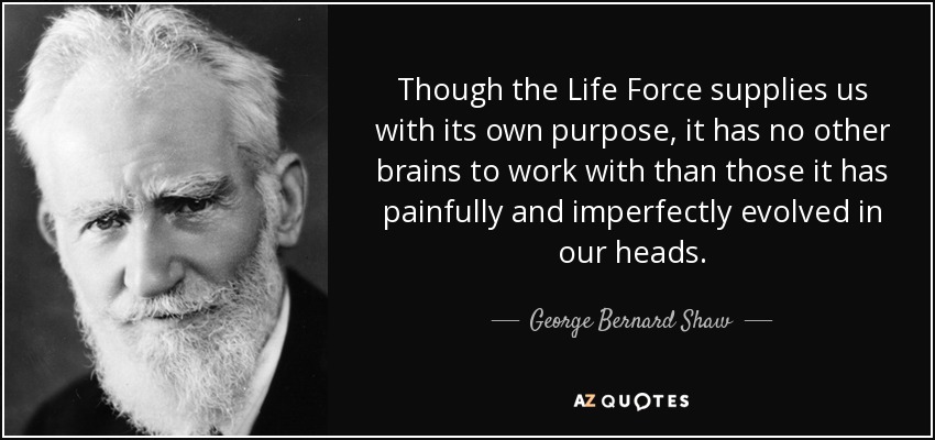 Though the Life Force supplies us with its own purpose, it has no other brains to work with than those it has painfully and imperfectly evolved in our heads. - George Bernard Shaw