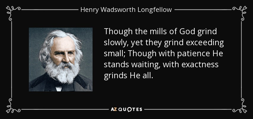 Though the mills of God grind slowly, yet they grind exceeding small; Though with patience He stands waiting, with exactness grinds He all. - Henry Wadsworth Longfellow